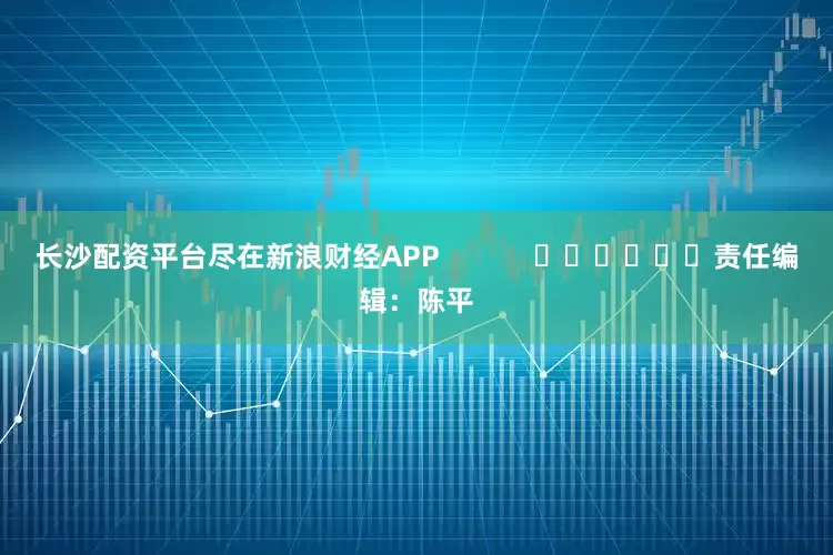 长沙配资平台尽在新浪财经APP            						责任编辑：陈平
