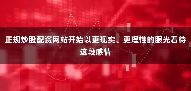 正规炒股配资网站开始以更现实、更理性的眼光看待这段感情